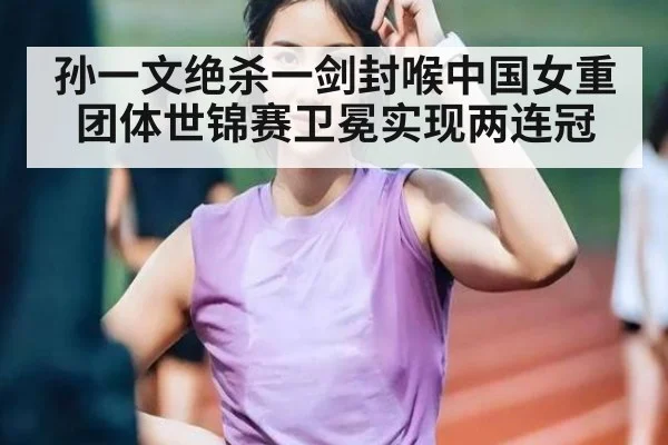 孙一文绝杀一剑封喉中国女重团体世锦赛卫冕实现两连冠